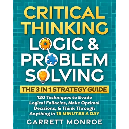 Critical Thinking, Logic & Problem Solving - The 3 in 1 Guide: 120 Techniques to Evade Logical Fallacies, Make Optimal Decisions & Think Through Anyth