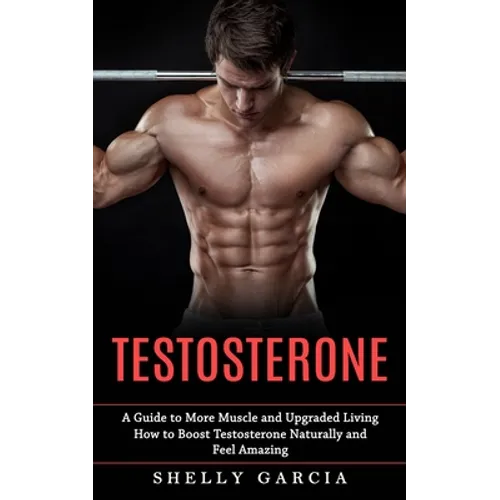 Testosterone: A Guide to More Muscle and Upgraded Living (How to Boost Testosterone Naturally and Feel Amazing)