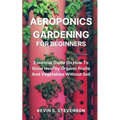 Aeroponics Gardening for Beginners: Essential Guide On How To Grow Healthy Organic Fruits And Vegetables Without Soil
