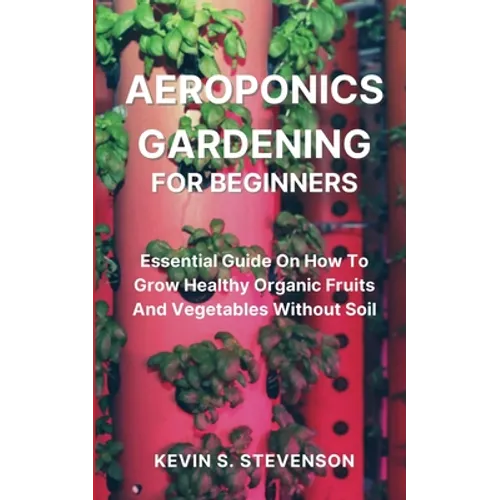 Aeroponics Gardening for Beginners: Essential Guide On How To Grow Healthy Organic Fruits And Vegetables Without Soil