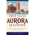 True Tales of Aurora, Illinois: Mysterious Murders, Presidential Visits and Blues Legends in the City of Lights