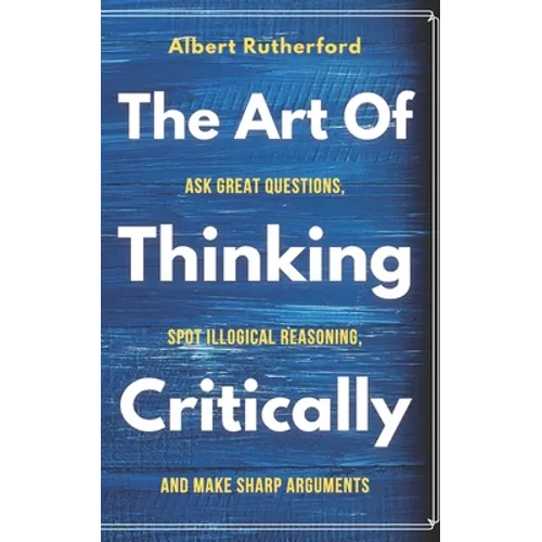 The Art of Thinking Critically: Ask Great Questions, Spot Illogical Reasoning, and Make Sharp Arguments