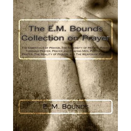 The E.M. Bounds Collection on Prayer: The Essentials of Prayer, The Necessity of Prayer, Power Through Prayer, Prayer and Praying Men, Purpose in Pray