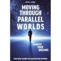 Moving Through Parallel Worlds To Achieve Your Dreams: The Epic Guide To Unlimited Power
