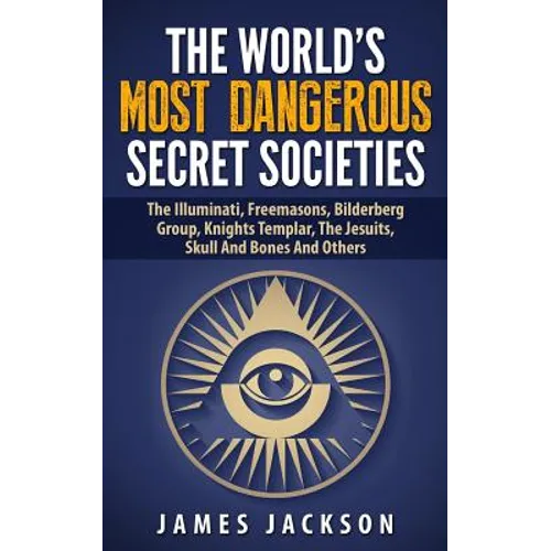 The World's Most Dangerous Secret Societies: The Illuminati, Freemasons, Bilderberg Group, Knights Templar, The Jesuits, Skull And Bones And Others