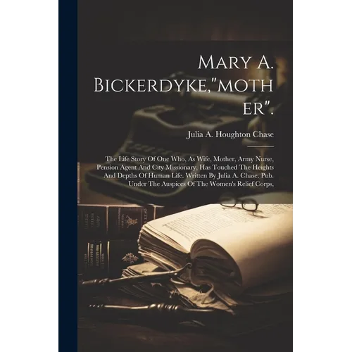 Mary A. Bickerdyke,"mother".: The Life Story Of One Who, As Wife, Mother, Army Nurse, Pension Agent And City Missionary, Has Touched The Heights And