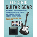 Electric Guitar Gear: A Complete Beginner's Guide To Understanding Guitar Effects And The Gear Used For Electric Guitar Playing & How To Mas