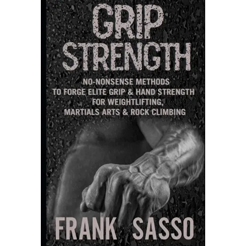 Grip Strength: No-Nonsense Methods To Forge Elite Grip & Hand Strength For Weightlifting, Martials Arts & Rock Climbing