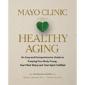 Mayo Clinic on Healthy Aging: An Easy and Comprehensive Guide to Keeping Your Body Young, Your Mind Sharp and Your Spirit Fulfilled