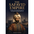 The Safavid Empire: The Rise, Fall, and Enduring Legacy of the Dynasty That Made Modern Iran