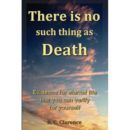 There Is No Such Thing As Death: Evidence for eternal life that you can verify for yourself