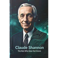 Claude Shannon: The Man Who Saw the Future: How One Brilliant Mind Laid the Foundation for AI, Computing, and the Digital Revolution