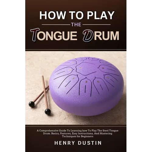 How to Play the Tongue Drum: A Comprehensive Guide To Learning how To The Play Steel Tongue Drum. Basics, Features, Easy Instructions, And Mastering T