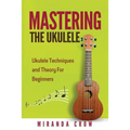 Mastering The Ukulele: Ukulele Techniques and Theory For Beginners - Second Edition