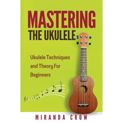 Mastering The Ukulele: Ukulele Techniques and Theory For Beginners - Second Edition