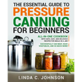 The Essential Guide to Pressure Canning for Beginners: All-In-One cookbook with Safe, Easy, and Delicious Recipes for Meals in a Jar! Successfully Can