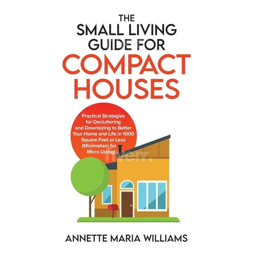 The Small Living Guide for Compact Houses: Practical Strategies for Decluttering and Downsizing to Better Your Home and Life in 1000 Square Feet or Le