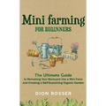 Mini Farming for Beginners: The Ultimate Guide to Remaking Your Backyard into a Mini Farm and Creating a Self-Sustaining Organic Garden