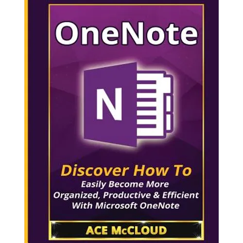 OneNote: Discover How To Easily Become More Organized, Productive & Efficient With Microsoft OneNote
