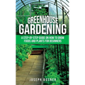 Greenhouse Gardening: A Step-by-Step Guide on How to Grow Foods and Plants for Beginners