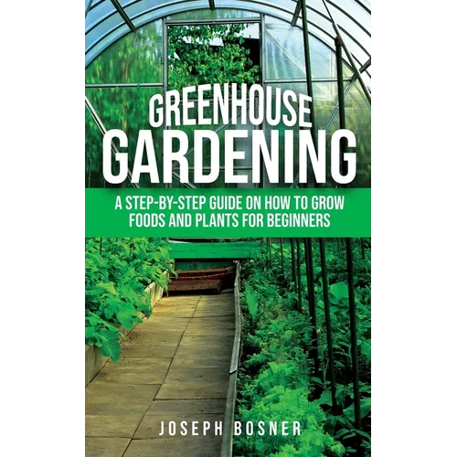 Greenhouse Gardening: A Step-by-Step Guide on How to Grow Foods and Plants for Beginners