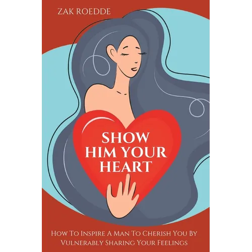 Show Him Your Heart: How To Inspire A Man To Cherish You By Vulnerably Sharing Your Feelings.