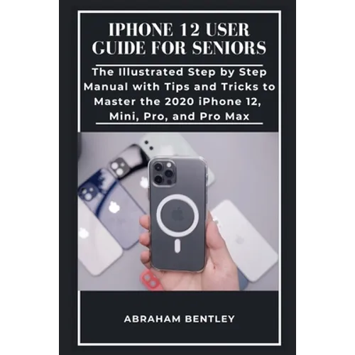 iPhone 12 User Guide for Seniors: The Illustrated Step by Step Manual with Tips and Tricks to Master the 2020 iPhone 12, Mini, Pro, and Pro Max