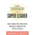 From Supervisor to Super Leader: How to Break Free from Stress and Build a Thriving Team That Gets Results