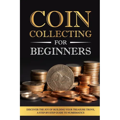 Coin Collecting for Beginners: Discover the Joy of Building Your Treasure Trove, A Step-by-Step Guide to Numismatics