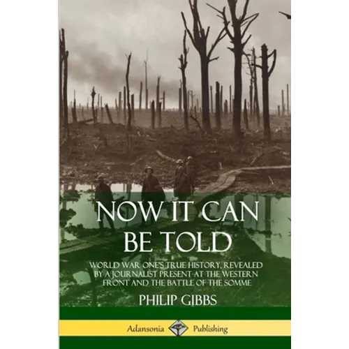 Now It Can Be Told: World War One's True History, Revealed by a Journalist Present at the Western Front and the Battle of the Somme