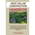 Root Cellar Construction Handbook: Your Root Cellaring Guide for Learning How to Build a Natural Cold Storage for Preserving Vegetables, Fruits, and O