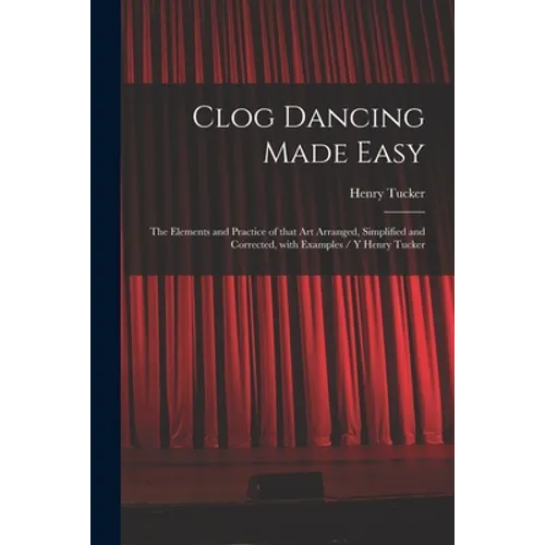 Clog Dancing Made Easy: the Elements and Practice of That Art Arranged, Simplified and Corrected, With Examples / Y Henry Tucker