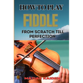 How to Play Fiddle from Scratch Till Perfection: Beginner's Guide To Learning Techniques, Tunes, And Performance Skills To Expert Level