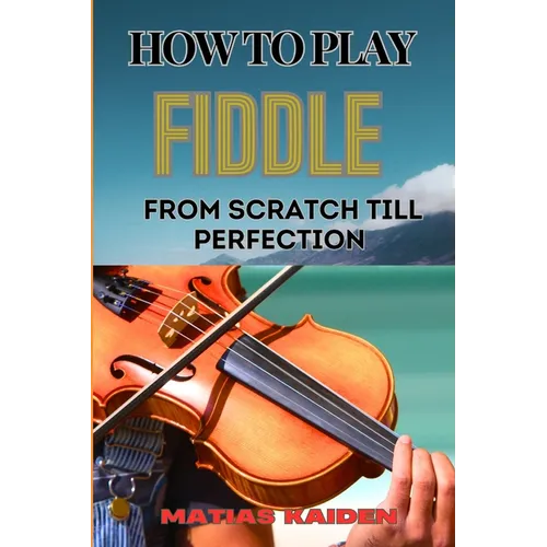 How to Play Fiddle from Scratch Till Perfection: Beginner's Guide To Learning Techniques, Tunes, And Performance Skills To Expert Level