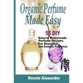 Organic Perfume Made Easy: 55 DIY Natural Homemade Perfume Recipes For Beautiful And Aromatic Fragrances
