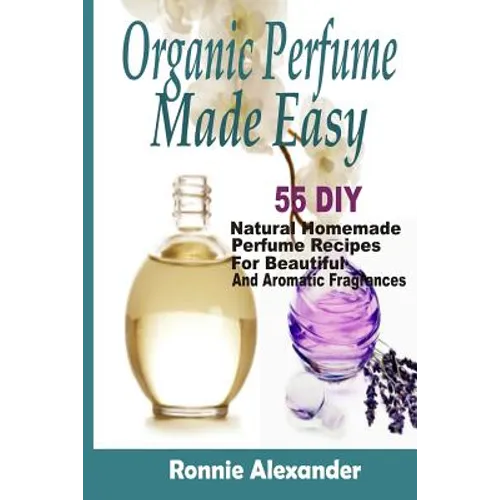 Organic Perfume Made Easy: 55 DIY Natural Homemade Perfume Recipes For Beautiful And Aromatic Fragrances