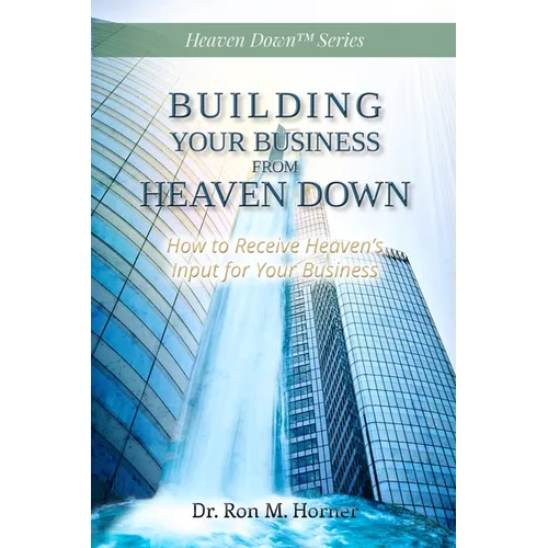 Building Your Business from Heaven Down: How to Receive Heaven's Input for Your Business