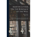 Martin Luther On the Bondage of the Will: Written in Answer to the Diatribe of Erasmus On Free-Will. First Pub. in the Year of Our Lord 1525