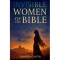 Invisible Women of the Bible: What Their Stories Teach us - And Why Your Story Still Matters