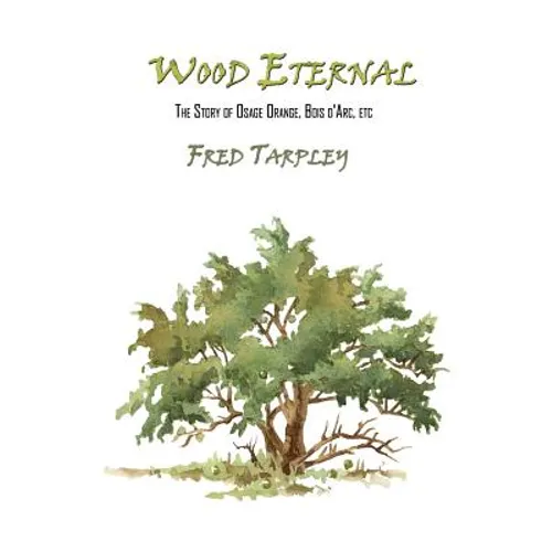 Wood Eternal: The Story of Osage Orange, Bois d'Arc, etc.
