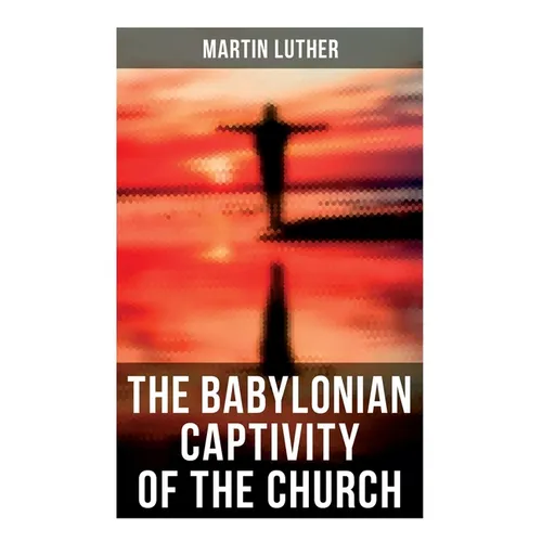 The Babylonian Captivity of the Church: A Theological Treatise
