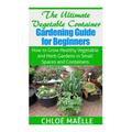The Ultimate Vegetable Container Gardening Guide for Beginners: How to Grow Healthy Vegetables and Herb Gardens in Small Spaces and Containers