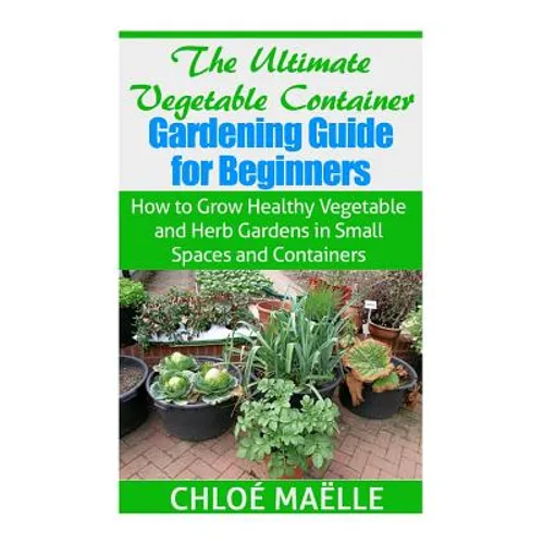 The Ultimate Vegetable Container Gardening Guide for Beginners: How to Grow Healthy Vegetables and Herb Gardens in Small Spaces and Containers