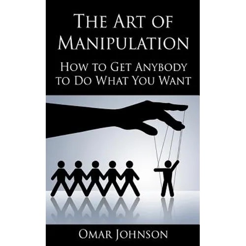 The Art Of Manipulation: How to Get Anybody to Do What You Want