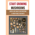 Start Growing Mushrooms: Grow And Make Mushrooms A Profitable Business: Tips For Growing Mushrooms
