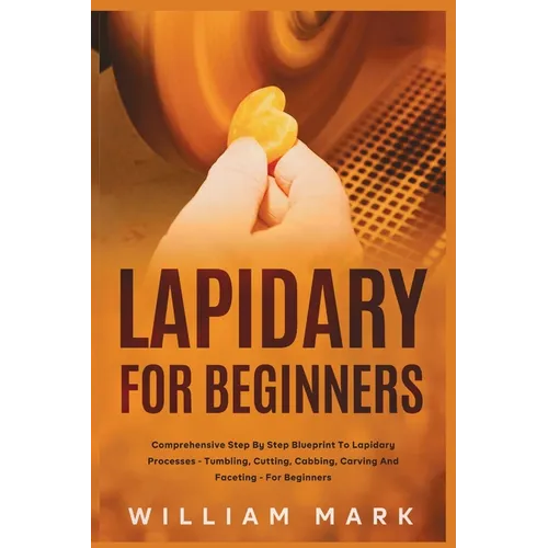 Lapidary for Beginners: Comprehensive Step By Step Blueprint to Lapidary Processes - Tumbling, Cutting, Cabbing, Carving, and Faceting For Beginners