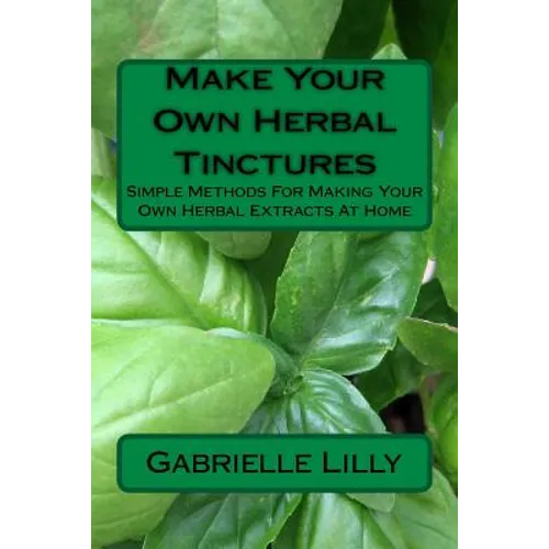 Make Your Own Herbal Tinctures: Simple Methods For Making Your Own Herbal Extracts At Home