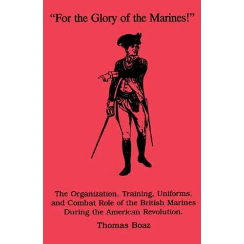 For the Glory of the Marines!: The Organization, Training, Uniforms, and Combat Role of the British Marines During the American Revolution