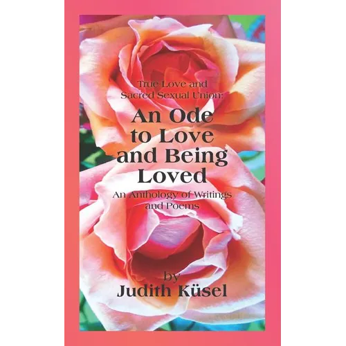 True Love and Sacred Sexual Union: An Ode to Love and Being Loved: An Anthology of Writings and Poems