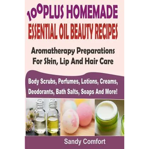 100 Plus Homemade Essential Oil Beauty Recipes: Aromatherapy Preparations For Skin, Lip And Hair Care (Body Scrubs, Perfumes, Lotions, Creams, Deodora